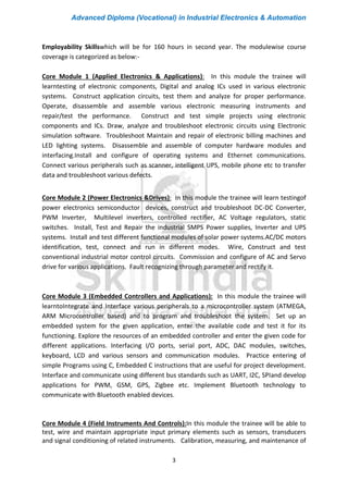 Advanced Diploma (Vocational) in Industrial Electronics & Automation
3
Employability Skillswhich will be for 160 hours in second year. The modulewise course
coverage is categorized as below:-
Core Module 1 (Applied Electronics & Applications): In this module the trainee will
learntesting of electronic components, Digital and analog ICs used in various electronic
systems. Construct application circuits, test them and analyze for proper performance.
Operate, disassemble and assemble various electronic measuring instruments and
repair/test the performance. Construct and test simple projects using electronic
components and ICs. Draw, analyze and troubleshoot electronic circuits using Electronic
simulation software. Troubleshoot Maintain and repair of electronic billing machines and
LED lighting systems. Disassemble and assemble of computer hardware modules and
interfacing.Install and configure of operating systems and Ethernet communications.
Connect various peripherals such as scanner, intelligent UPS, mobile phone etc to transfer
data and troubleshoot various defects.
Core Module 2 (Power Electronics &Drives): In this module the trainee will learn testingof
power electronics semiconductor devices, construct and troubleshoot DC-DC Converter,
PWM Inverter, Multilevel inverters, controlled rectifier, AC Voltage regulators, static
switches. Install, Test and Repair the industrial SMPS Power supplies, Inverter and UPS
systems. Install and test different functional modules of solar power systems.AC/DC motors
identification, test, connect and run in different modes. Wire, Construct and test
conventional industrial motor control circuits. Commission and configure of AC and Servo
drive for various applications. Fault recognizing through parameter and rectify it.
Core Module 3 (Embedded Controllers and Applications): In this module the trainee will
learntoIntegrate and Interface various peripherals to a microcontroller system (ATMEGA,
ARM Microcontroller based) and to program and troubleshoot the system. Set up an
embedded system for the given application, enter the available code and test it for its
functioning. Explore the resources of an embedded controller and enter the given code for
different applications. Interfacing I/O ports, serial port, ADC, DAC modules, switches,
keyboard, LCD and various sensors and communication modules. Practice entering of
simple Programs using C, Embedded C instructions that are useful for project development.
Interface and communicate using different bus standards such as UART, I2C, SPIand develop
applications for PWM, GSM, GPS, Zigbee etc. Implement Bluetooth technology to
communicate with Bluetooth enabled devices.
Core Module 4 (Field Instruments And Controls):In this module the trainee will be able to
test, wire and maintain appropriate input primary elements such as sensors, transducers
and signal conditioning of related instruments. Calibration, measuring, and maintenance of
 