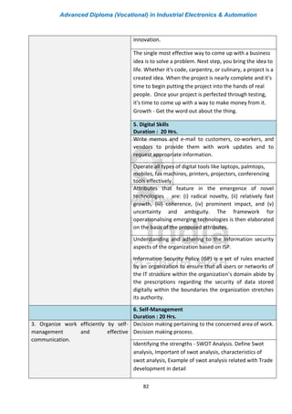Advanced Diploma (Vocational) in Industrial Electronics & Automation
82
innovation.
The single most effective way to come up with a business
idea is to solve a problem. Next step, you bring the idea to
life. Whether it's code, carpentry, or culinary, a project is a
created idea. When the project is nearly complete and it's
time to begin putting the project into the hands of real
people. Once your project is perfected through testing,
it's time to come up with a way to make money from it.
Growth - Get the word out about the thing.
5. Digital Skills
Duration : 20 Hrs.
Write memos and e-mail to customers, co-workers, and
vendors to provide them with work updates and to
request appropriate information.
Operate all types of digital tools like laptops, palmtops,
mobiles, fax machines, printers, projectors, conferencing
tools effectively.
Attributes that feature in the emergence of novel
technologies are: (i) radical novelty, (ii) relatively fast
growth, (iii) coherence, (iv) prominent impact, and (v)
uncertainty and ambiguity. The framework for
operationalising emerging technologies is then elaborated
on the basis of the proposed attributes.
Understanding and adhering to the Information security
aspects of the organization based on ISP.
Information Security Policy (ISP) is a set of rules enacted
by an organization to ensure that all users or networks of
the IT structure within the organization’s domain abide by
the prescriptions regarding the security of data stored
digitally within the boundaries the organization stretches
its authority.
6. Self-Management
Duration : 20 Hrs.
3. Organize work efficiently by self-
management and effective
communication.
Decision making pertaining to the concerned area of work.
Decision making process.
Identifying the strengths - SWOT Analysis. Define Swot
analysis, Important of swot analysis, characteristics of
swot analysis, Example of swot analysis related with Trade
development in detail
 