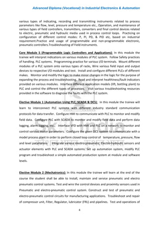 Advanced Diploma (Vocational) in Industrial Electronics & Automation
4
various types of indicating, recording and transmitting instruments related to process
parameters like flow, level, pressure and temperature etc., Operation, and maintenance of
various types of field controllers, transmitters, converters and final control devices related
to electric, pneumatic and hydraulic media used in process control loops. Practicing on
configuration of different control modes: P, PI, PD, & PID etc, based on industrial
requirement.Practice and usage of programmable and non-programmable electronic,
pneumatic controllers.Troubleshooting of Field instruments.
Core Module 5 (Programmable Logic Controllers and Applications): In this module the
trainee will interpret indications on various modules of PLC system. Follow Safety practices
of handling. PLC systems. Programming practice for various I/O terminals. Mount different
modules of a PLC system onto various types of racks, Wire various field input and output
devices to respective I/O modules and test. Install and configure different PLCs of different
makes. Monitor and modify the logic to make minor changes in the logic for the purpose of
expanding the process and troubleshooting. Read and interpret healthiness/fault indicators
provided on various modules. Interface different application models (lift, bottling plant) to
PLC and control the different types of processes. Visit various troubleshooting resources
provided in the software to diagnose the faults with the PLC system.
Elective Module 1 (Automation Using PLC, SCADA & DCS): In this module the trainee will
learn to interconnect PLC systems with different industry standard communication
protocols for data transfer. Configure HMI to communicate with PLC to monitor and modify
field data. Configure PLC with SCADA to monitor and modify field data and perform data
logging, alarm logging, etc., Interface VFD with HMI and PLC on a network to monitor and
control various motor parameters. Configure the given DCS system to communicate with a
model process plant in order to perform closed loop control of temperature, pressure, flow
and level parameters. Integrate various electro-pneumatic, Electro-hydraulic sensors and
actuator elements with PLC and SCADA systems. Set up automation system, modify PLC
program and troubleshoot a simple automated production system at module and software
levels.
Elective Module 2 (Mechatronics): In this module the trainee will learn at the end of the
course the student shall be able to Install, maintain and service pneumatic and electro
pneumatic control systems. Test and wire the control devices and proximity sensors used in
Pneumatic and electro-pneumatic control system. Construct and test of pneumatic and
electro-pneumatic control circuits for manufacturing applications. Troubleshoot and repair
of compressor unit, Filter, Regulator, lubricator (FRL) and pipelines. Test and operations of
 
