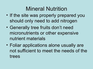 Mineral Nutrition
• If the site was properly prepared you
should only need to add nitrogen
• Generally tree fruits don’t need
micronutrients or other expensive
nutrient materials
• Foliar applications alone usually are
not sufficient to meet the needs of the
trees
 