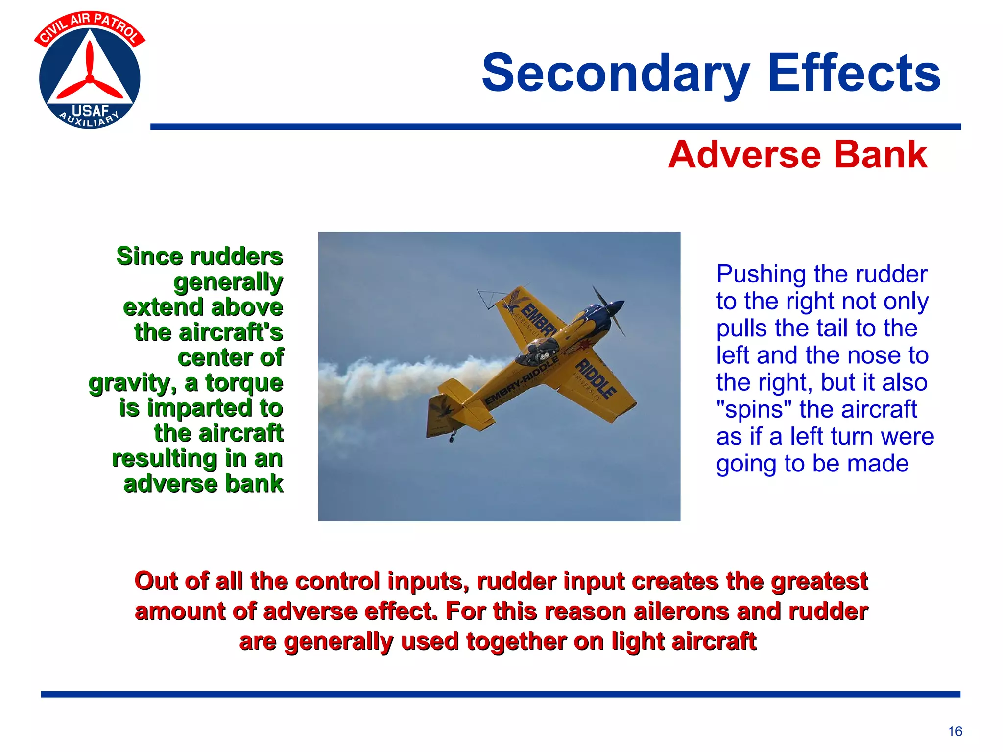 Secondary Effects
                                                  Adverse Bank

  Since rudders
         generally                                    Pushing the rudder
    extend above                                      to the right not only
     the aircraft's                                   pulls the tail to the
         center of                                    left and the nose to
gravity, a torque                                     the right, but it also
   is imparted to                                     "spins" the aircraft
       the aircraft                                   as if a left turn were
  resulting in an                                     going to be made
    adverse bank


    Out of all the control inputs, rudder input creates the greatest
    amount of adverse effect. For this reason ailerons and rudder
             are generally used together on light aircraft


                                                                               16
 