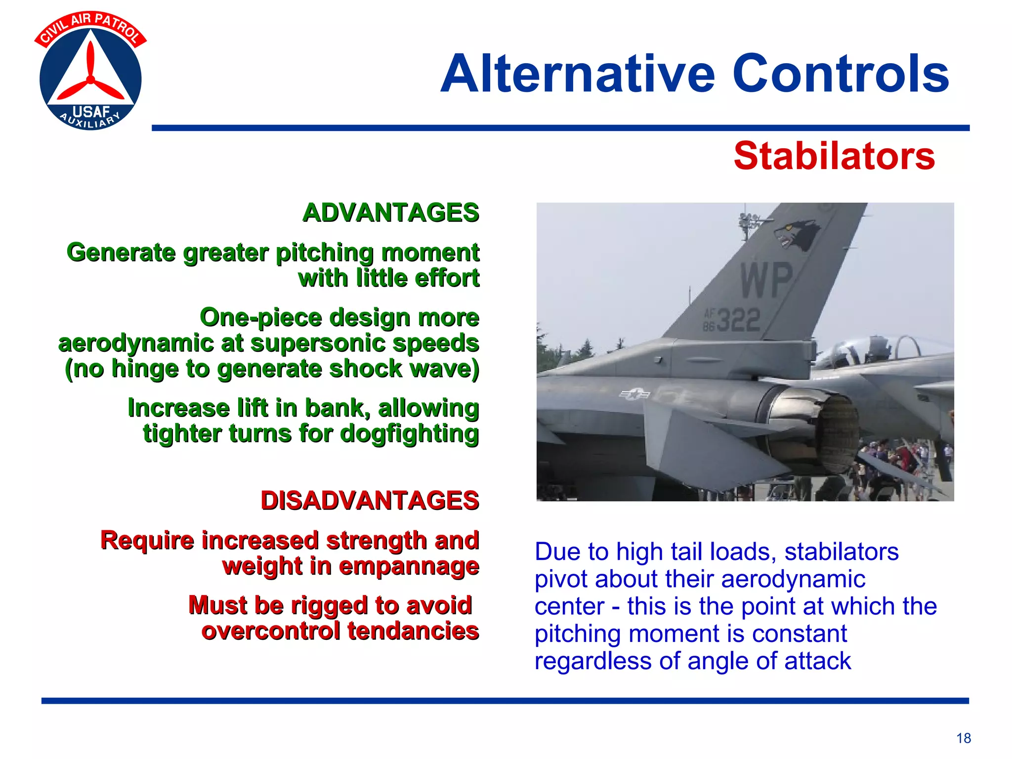 Alternative Controls
                                                           Stabilators
                     ADVANTAGES
Generate greater pitching moment
                   with little effort
           One-piece design more
aerodynamic at supersonic speeds
(no hinge to generate shock wave)
     Increase lift in bank, allowing
       tighter turns for dogfighting

                 DISADVANTAGES
   Require increased strength and       Due to high tail loads, stabilators
             weight in empannage
                                        pivot about their aerodynamic
          Must be rigged to avoid       center - this is the point at which the
           overcontrol tendancies       pitching moment is constant
                                        regardless of angle of attack

                                                                                  18
 