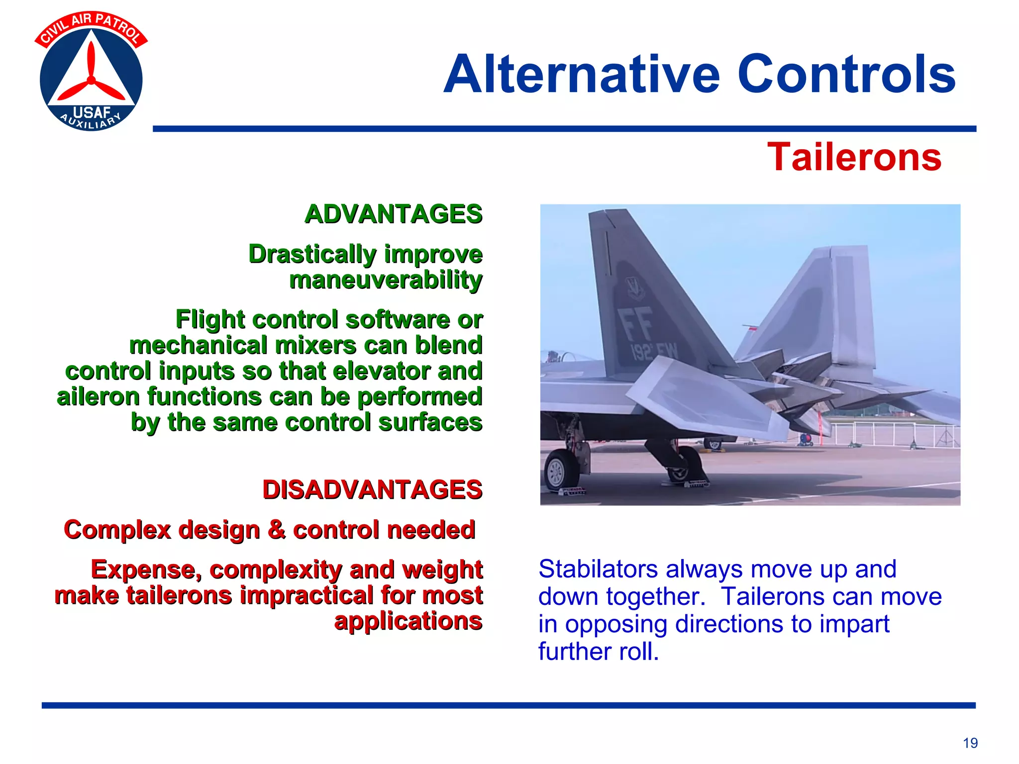 Alternative Controls
                                                          Tailerons
                     ADVANTAGES
                Drastically improve
                   maneuverability
           Flight control software or
      mechanical mixers can blend
 control inputs so that elevator and
aileron functions can be performed
      by the same control surfaces

                 DISADVANTAGES
Complex design & control needed
  Expense, complexity and weight        Stabilators always move up and
make tailerons impractical for most     down together. Tailerons can move
                      applications      in opposing directions to impart
                                        further roll.


                                                                            19
 