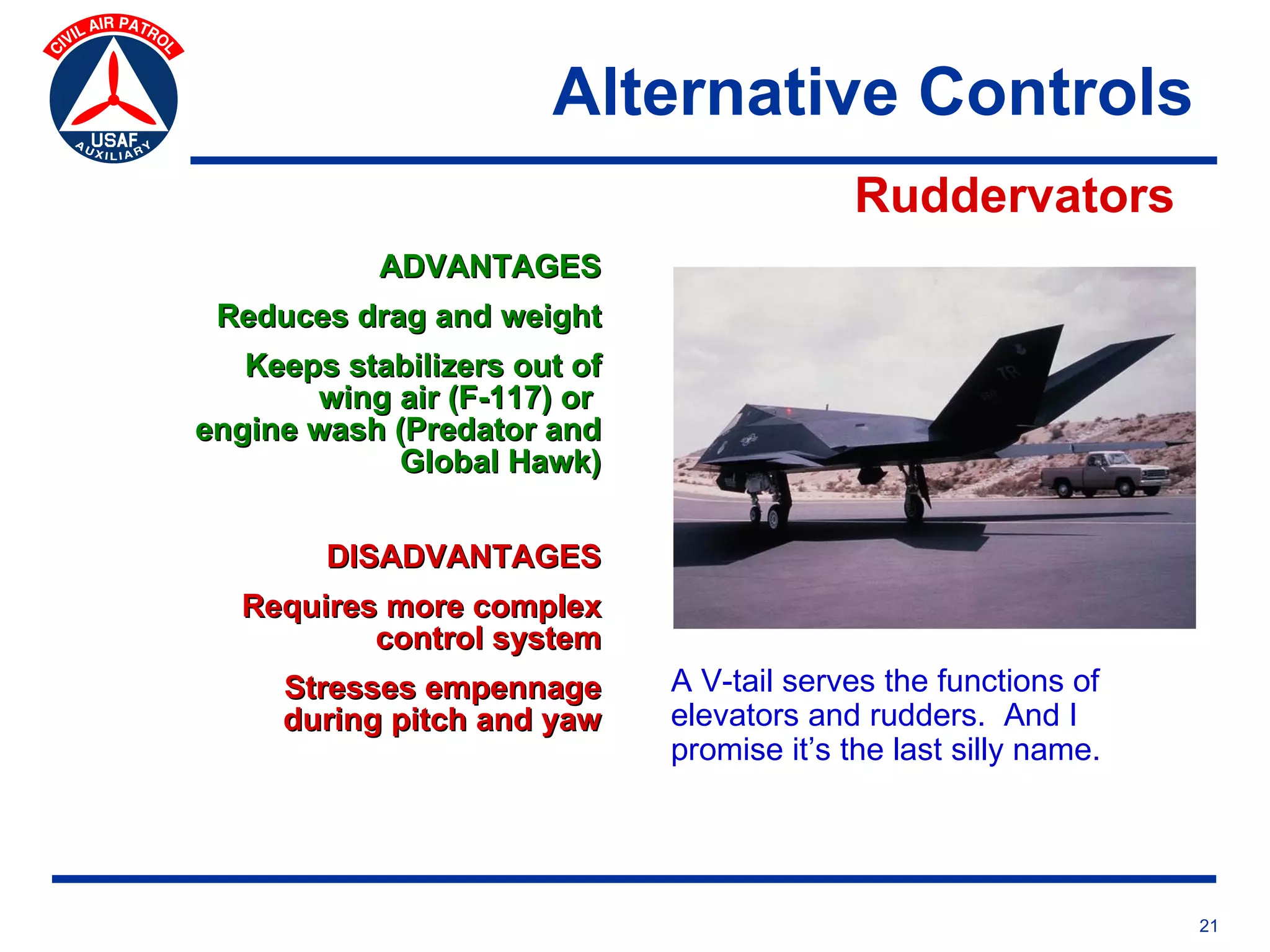 Alternative Controls
                                            Ruddervators
            ADVANTAGES
 Reduces drag and weight
   Keeps stabilizers out of
       wing air (F-117) or
engine wash (Predator and
            Global Hawk)


        DISADVANTAGES
   Requires more complex
           control system
     Stresses empennage       A V-tail serves the functions of
     during pitch and yaw     elevators and rudders. And I
                              promise it’s the last silly name.




                                                                  21
 