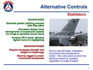 Alternative Controls
                                                           Stabilators
                     ADVANTAGES
Generate greater pitching moment
                   with little effort
           One-piece design more
aerodynamic at supersonic speeds
(no hinge to generate shock wave)
     Increase lift in bank, allowing
       tighter turns for dogfighting

                 DISADVANTAGES
   Require increased strength and       Due to high tail loads, stabilators
             weight in empannage
                                        pivot about their aerodynamic
          Must be rigged to avoid       center - this is the point at which the
           overcontrol tendancies       pitching moment is constant
                                        regardless of angle of attack

                                                                                  18
 