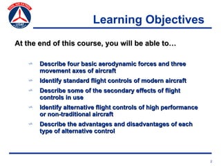 Learning Objectives
At the end of this course, you will be able to…

    v   Describe four basic aerodynamic forces and three
        movement axes of aircraft
    v   Identify standard flight controls of modern aircraft
    v   Describe some of the secondary effects of flight
        controls in use
    v   Identify alternative flight controls of high performance
        or non-traditional aircraft
    v   Describe the advantages and disadvantages of each
        type of alternative control



                                                                   2
 