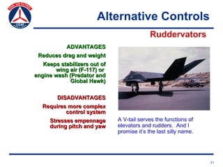 Alternative Controls
                                            Ruddervators
            ADVANTAGES
 Reduces drag and weight
   Keeps stabilizers out of
       wing air (F-117) or
engine wash (Predator and
            Global Hawk)


        DISADVANTAGES
   Requires more complex
           control system
     Stresses empennage       A V-tail serves the functions of
     during pitch and yaw     elevators and rudders. And I
                              promise it’s the last silly name.




                                                                  21
 