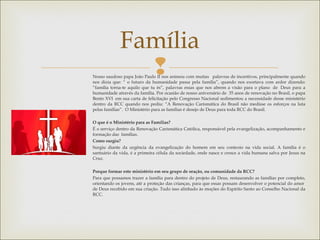 
Família
Nosso saudoso papa João Paulo II nos animou com muitas   palavras de incentivos, principalmente quando
nos dizia que: “ o futuro da humanidade passa pela família”, quando nos exortava com ardor dizendo:
“família torna-te aquilo que tu és”, palavras essas que nos abrem a visão para o plano  de  Deus para a
humanidade através da família. Por ocasião de nosso aniversário de  35 anos de renovação no Brasil, o papa
Bento XVI  em sua carta de felicitação pelo Congresso Nacional sedimentou a necessidade desse ministério
dentro da RCC quando nos pediu: “A Renovação Carismática do Brasil não medisse os esforços na luta
pelas famílias”.  O Ministério para as famílias é desejo de Deus para toda RCC do Brasil.
O que é o Ministério para as Famílias?
É o serviço dentro da Renovação Carismática Católica, responsável pela evangelização, acompanhamento e
formação das famílias.
Como surgiu?
Surgiu diante da urgência da evangelização do homem em seu contexto na vida social. A família é o
santuário da vida, é a primeira célula da sociedade, onde nasce e cresce a vida humana salva por Jesus na
Cruz.
 
Porque formar este ministério em seu grupo de oração, ou comunidade da RCC?
Para que possamos trazer a família para dentro do projeto de Deus, restaurando as famílias por completo,
orientando os jovens, até a proteção das crianças, para que essas possam desenvolver o potencial do amor 
de Deus recebido em sua criação. Tudo isso alinhado às moções do Espírito Santo ao Conselho Nacional da
RCC.
 