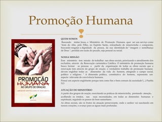 
Promoção Humana
QUEM SOMOS
 Buscando    imitar Jesus, o  Ministério  de  Promoção  Humana  quer  ser um serviço como
"dom do Alto, pelo Filho, no Espírito Santo, entranhado de misericórdia e compaixão,
buscando resgatar a dignidade   da  pessoa,  da  sua  identidade de " imagem  e  semelhança
de Deus ", perdida em razão do pecado, seja pessoal ou social.
  
NOSSA MISSÃO
Esse   ministério   tem  missão  de trabalhar  nas obras sociais, priorizando o atendimento dos
excluídos, através  da Renovação carismática Católica. O ministério de promoção humana
busca formar    as pessoas  a    partir da  organização de todas as obras sociais que a
renovação tem através do grupo de oração. o verdadeiro trabalho de promoção humana 
devem englobar todas as   dimensões  da vida  do  homem, atingindo o campo social,
político  e religioso. " A dimensão política,  constitutiva  do  homem,  representa  um 
aspecto  relevante de convivência humana.
Possui um aspecto englobante porque tem como fim o bem comum da sociedade"(...) Puebla
513 
ATUAÇÃO DO MINISTÉRIO
A partir dos grupos de oração, exercitando as práticas de misericórdia,  prestando  atenção,
acolhendo os irmãos,   nas   suas necessidades, em todas as dimensões  humanas  e
espirituais, seguindo os passos do bom samaritano.
As obras sociais, são os frutos da atuação perseverante, onde o senhor vai suscitando em
nossos corações, o avanço para as águas mais profundas.
 