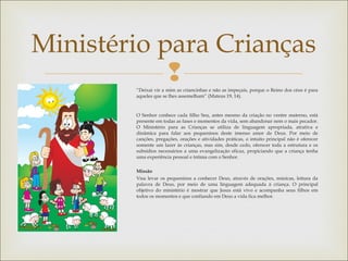 
Ministério para Crianças
“Deixai vir a mim as criancinhas e não as impeçais, porque o Reino dos céus é para
aqueles que se lhes assemelham” (Mateus 19, 14).
 
O Senhor conhece cada filho Seu, antes mesmo da criação no ventre materno, está
presente em todas as fases e momentos da vida, sem abandonar nem o mais pecador.
O Ministério para as Crianças se utiliza de linguagem apropriada, atrativa e
dinâmica para falar aos pequeninos deste imenso amor de Deus. Por meio de
canções, pregações, orações e atividades práticas, o intuito principal não é oferecer
somente um lazer às crianças, mas sim, desde cedo, oferecer toda a estrutura e os
subsídios necessários a uma evangelização eficaz, propiciando que a criança tenha
uma experiência pessoal e íntima com o Senhor.
Missão
Visa levar os pequeninos a conhecer Deus, através de orações, músicas, leitura da
palavra de Deus, por meio de uma linguagem adequada à criança. O principal
objetivo do ministério é mostrar que Jesus está vivo e acompanha seus filhos em
todos os momentos e que confiando em Deus a vida fica melhor.
 