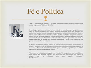 
Fé e Politica
“A fé é o fundamento da esperança, Graças à fé conquistam-se reinos, pratica-se a justiça, vê-se
realizar as promessas” (Hebreus 11, 1b.33).
O cristão, por ação, por consciência, por conveniência ou omissão, sempre age politicamente.
Todo ser humano é (ator ou atriz) político. No Brasil, no mundo atual, todo homem e toda
mulher, com razoável senso de realidade, são seres político-sociais. O Ministério Fé e Política é o
serviço dentro da Renovação Carismática Católica, que tem por objetivo evangelizar as pessoas a
usarem seu voto de forma consciente, votando de forma justa e apoiando candidatos conforme a
consciência de cada um. O ministério ajuda e incentiva os irmãos que sentem o chamado no
coração a servirem na política, para que estes possam levar a luz de Cristo e anunciar uma
palavra transformadora na sociedade.
O objetivo não é formar partidos políticos ou realizar campanhas eleitorais, é conscientizar os
cristãos a utilizarem o voto de modo justo, e apoiarem o candidato(s) conforme a consciência de
cada um. A Renovação Carismática também apoia e incentiva a participação na política
daqueles que sentem chamados a este serviço.
“Envolver-se na política é uma obrigação para o cristão. Nós não podemos fazer como Pilatos e
lavar as mãos, não podemos. A política está muito suja: mas, está suja por que? Por que os
cristãos não se meteram nela com espírito evangélico." 
Papa Francisco.
 