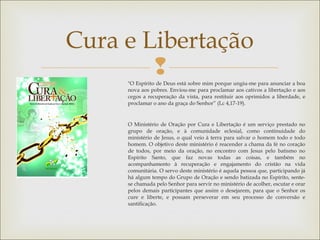 
Cura e Libertação
"O Espírito de Deus está sobre mim porque ungiu-me para anunciar a boa
nova aos pobres. Enviou-me para proclamar aos cativos a libertação e aos
cegos a recuperação da vista, para restituir aos oprimidos a liberdade, e
proclamar o ano da graça do Senhor” (Lc 4,17-19).
O Ministério de Oração por Cura e Libertação é um serviço prestado no
grupo de oração, e à comunidade eclesial, como continuidade do
ministério de Jesus, o qual veio à terra para salvar o homem todo e todo
homem. O objetivo deste ministério é reacender a chama da fé no coração
de todos, por meio da oração, no encontro com Jesus pelo batismo no
Espírito Santo, que faz novas todas as coisas, e também no
acompanhamento à recuperação e engajamento do cristão na vida
comunitária. O servo deste ministério é aquela pessoa que, participando já
há algum tempo do Grupo de Oração e sendo batizada no Espírito, sente-
se chamada pelo Senhor para servir no ministério de acolher, escutar e orar
pelos demais participantes que assim o desejarem, para que o Senhor os
cure e liberte, e possam perseverar em seu processo de conversão e
santificação.
 
