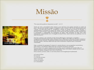 
Missão
“Por causa da tua palavra, lançaremos as rede” – Lc 5, 5
Tendo em vista a necessidade deste anúncio é que iniciamos este projeto; baseados na ordem de
Jesus: “ide por todo mundo e pregai o evangelho a toda a criatura” (Mc 16,16), impulsionados pelo
“convite” do Papa João Paulo II: “evangelizar é prestar ao mundo um serviço de salvação”, e
fundamentados na doutrina da igreja que ensina a nossa missão de leigos: o leigo é chamado a
procurar o reino de Deus e mais do que isso vivê-lo através dos mais diversos serviços e funções para
o crescimento e continuidade da caminhada da igreja. Toda atividade do leigo deve estar
intimamente comprometida com o Evangelho de Jesus Cristo, sendo sinal da sua presença viva no
meio do seu povo.
Jesus fez o anúncio, cujo conteúdo era Ele mesmo (Mensagem e mensageiro, evangelho e
evangelizador) falando sempre sobre o Reino de Deus e objetivando a Salvação de todos os homens e
do homem como um todo. Os apóstolos também anunciavam Jesus (morto, ressuscitado, glorificado,
Salvador, Senhor e Messias) objetivando que todos recebessem o Espírito Santo e formassem
comunidade.
Hoje, o conteúdo do querigma (1º anúncio) é o mesmo (Jesus) e com as seguintes características:
atual, direto e concatenado; objetivando que os homens encontrem a Salvação.
Deve-se iniciar com o plano original do amor de Deus, que foi rejeitado pelo pecado. Mas, em
seguida, junta-se o anúncio propriamente querigmático: Jesus vem refazer o projeto divino e, pela
doação do Espírito, inaugura o novo céu e a nova terra.
Dessa maneira, já temos, então, os seis temas básicos da Evangelização fundamental:
a) O amor de Deus
b) O pecado
c) A salvação de Jesus
d) Fé e conversão
e) Dom do Espírito
f) A comunidade
 