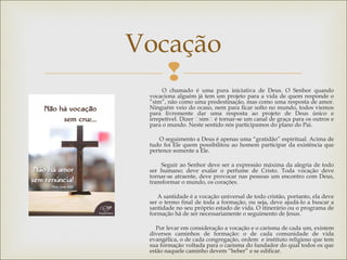 
Vocação
O chamado é uma pura iniciativa de Deus. O Senhor quando
vocaciona alguém já tem um projeto para a vida de quem responde o
”sim”, não como uma predestinação, mas como uma resposta de amor.
Ninguém veio do ocaso, nem para ficar solto no mundo, todos viemos
para livremente dar uma resposta ao projeto de Deus único e
irrepetível. Dizer “sim“ é tornar-se um canal de graça para os outros e
para o mundo. Neste sentido nós participamos do plano do Pai.
O seguimento a Deus é apenas uma “gratidão” espiritual. Acima de
tudo foi Ele quem possibilitou ao homem participar da existência que
pertence somente a Ele.
Seguir ao Senhor deve ser a expressão máxima da alegria de todo
ser humano; deve exalar o perfume de Cristo. Toda vocação deve
tornar-se atraente, deve provocar nas pessoas um encontro com Deus,
transformar o mundo, os corações.
A santidade é a vocação universal de todo cristão, portanto, ela deve
ser o termo final de toda a formação, ou seja, deve ajudá-lo a buscar a
santidade no seu próprio estado de vida. O itinerário ou o programa de
formação há de ser necessariamente o seguimento de Jesus.
 
Por levar em consideração a vocação e o carisma de cada um, existem
diversos caminhos de formação: o de cada comunidade de vida
evangélica, o de cada congregação, ordem e instituto religioso que tem
sua formação voltada para o carisma do fundador do qual todos os que
estão naquele caminho devem “beber” e se edificar.
 