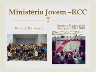 
Ministério Jovem –RCC
Noite de Pentecoste
Encontro Nacional de
Formação – ENF 2015
 