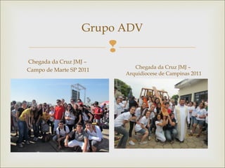 
Grupo ADV
Chegada da Cruz JMJ –
Campo de Marte SP 2011
Chegada da Cruz JMJ –
Arquidiocese de Campinas 2011
 