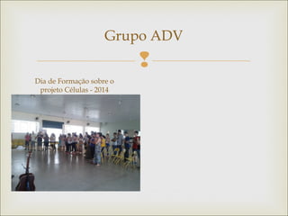 
Grupo ADV
Dia de Formação sobre o
projeto Células - 2014
 