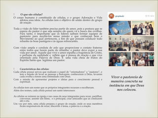  O que são células?
O corpo humano é constituído de células, e o grupo Adoração e Vida
adotou essa ideia. As células tem o objetivo de união dentro do grupo
de oração.
Toda a visão do líder também precisa partir do amor, pois a postura que se
espera do pastor é que seja sempre ele quem vá a busca das ovelhas.
Para tanto, é importante que os líderes saibam formar equipes de
pastoreio para auxiliá-los nessa missão e que conheçam bem o
Movimento ao qual pertencem, a fim de que possam conduzir todo
rebanho às boas pastagens e às águas refrescantes.
Com visão ampla e conduta de zelo que proporcione o contato fraterno
entre todos que fazem parte do rebanho, o pastor deve expor a sua
vida por amor. Aquele que vive o amor espalha a fragrância de Cristo,
o perfume da santidade e  reflete que é pessoa de oração e que vive
orientado pela Palavra de Deus. É  uma vida cheia de frutos do
Espírito Santo que  legitima um pastor.
 Características das células:
Cada célula possui servos que realizam o papel de “orientadores” e “pastores”, e
tem a missão de levar as pessoas a buscarem, conhecerem à Deus, levarem
cada ovelha a terem uma intimidade com Deus.
Com a missão de apresentar projetos e ideias para o crescimento pessoal e
espiritual.
As células tem um nome que os próprios integrantes rezaram e escolheram.
Além dos nomes, cada célula possui um santo intercessor.
As células se reúnem na igreja e nas casas de seus integrantes para rezar, partilhar,
conversar, assistir um filme, e o principal, criar amizades que as conduzem
até o céu.
Um vez por mês, uma célula prepara o grupo de oração, onde os seus membros
ficam responsáveis de rezar, discernir o tema, a palavra e a oração.
Viver o pastoreio de
maneira concreta na
instância em que Deus
nos colocou.
 