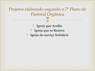 
 Igreja que Acolhe
 Igreja que se Renova
 Igreja do serviço Solidário
Projetos elaborado segundo o 7ª Plano de
Pastoral Orgânica
 