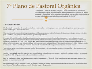 
7ª Plano de Pastoral Orgânica
 
A IGREJA QUE ACOLHE
 
Os olhos da fé e os ouvidos do coração nos indicam pontos de luz e motivação para uma renovada ação pastoral que responda aos
novos desafios que a realidade nos coloca.
 
Queremos assumir essa missão e, impelida pela necessidade de uma renovação estruturais, almejando a construção de uma sociedade
justa e solidária, com oportunidades e relações igualitárias para todos.
 
O projeto de Jesus é libertador. Uma Igreja toda ministerial surge como ponto forte de iluminação para a concretização do nosso
objetivo. A vivência consciente e madura do ministério da palavra nos torna capazes de “anunciá-la como missionários que testemunham
com a vida o que pregam” (Cf. CP, 23). A liturgia bem celebrada e vivenciada e a participação nos sacramentos vivificam a esperança e
abrem os horizontes para uma atitude cotidiana mais coerente com a prática de Jesus. “A caridade jamais passará” (1 Cor 13,8), e o cristão
é convocado a dar sua contribuição por meio das obras de misericórdia e da revigorada atuação das pastorais sociais.
 
“necessitamos sair ao encontro das pessoas, das famílias, das comunidades e dos povos para lhes comunicar e compartilhar o dom do encontro com
Cristo” (DA 548).
 
Acolher é uma atitude que abre as portas para as desafiadoras realidades que nos cercam, e nos impele a abraçar a todos – os que estão
integrados à vida da Igreja e os afastados do seio da comunidade.
 
Para ser verdadeiro cristão, não basta ser como "aqueles que escutam a Palavra de Deus", mas é preciso ser como quem "a coloca em
prática" no amor operoso (Lc 8,21
 
Os discípulos ouviram a Palavra de Deus e, na sua força, saíram em missão, testemunharam e acolheram a todos. A partir do encontro
com Cristo, a Palavra Encarnada, devemos ir além das regras e dos preceitos.
“Evangelizar A partir do encontro com Jesus Cristo, como discípulos missionários,
à luz da evangélica opção preferencial pelos pobres, promovendo a dignidade da pessoa, 
renovando a comunidade, participando da construção de uma sociedade justa e solidária,
para que todos tenham vida e a tenham em abundância (Jo 10,10)”
 