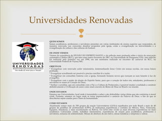 
Universidades Renovadas
QUEM SOMOS
Somos acadêmicos, professores e servidores presentes em várias instituições de ensino superior que respondem, de
maneira renovada, aos crescentes desafios propostos pela igreja, como a evangelização na universidades e a
evangelização da cultura e das culturas do homem. 
DE ONDE VIEMOS
Viemos da experiência de EFUSÃO DO ESPIRITO SANTO, e da reflexão mais profunda sobre o inicio da renovação
carismática Católica (RCC), que tem como marco fevereiro de 1967, na Universidade de Dusquene/USA. esta reflexão
foi realizada pela primeira vez em 1994, em um seminário realizado no encontro de carnaval da RCC, na
Universidade Federal de Viçosa/MG.
 
OBJETIVOS
* Evangelizar com renovado ardor missionário, testemunhando Jesus Cristo em nossas escolas, em nossa futura
profissão;
* Evangelizar acreditando ser possível e preciso conciliar fé e razão;
* Evangelizar em comunhão fraterna com a igreja, formando homens novos que exerçam as suas funções à luz do
evangelho;
* Evangelizar com o poder de efusão do Espirito Santo, para que o coração de todos nós, estudantes, professores e
servidores se unam ao Coração de Deus;
* Sonhar e acreditar, que em comunhão com o Pai e a Cultura de Pentecostes, é possível mudar a realidade e construir
definitivamente a Civilização do amor como sinal concreto do Reino de Deus no Brasil e no mundo.
 
ONDE ESTAMOS
Estamos nas Universidades, local onde é transmitido o saber e são defendidas várias ideias que são contrárias à moral
cristã. Portanto, estamos no lugar onde se torna imprescindível o anúncio da Palavra de Deus, a fim de que as
descobertas sejam usadas para o bem da humanidade.
 
COMO ESTAMOS
Atualmente somos mais de 700 grupos de oração Universitários (GOUs) espalhados por todo Brasil e mais de 40
grupos de partilhas de profissionais (GPPs). Já realizamos experiências e contatos no México, Peru, Venezuela,
Equador, Honduras, e mais recentemente na Bolívia. Os GOUs têm vivido as mais diversas experiências no meio
acadêmico: Calouradas cristãs, trabalhos missionários, experiências de oração para acadêmicos, professores e
servidores, semanas de solidariedade. Missas de abertura de ano letivo, mesas temáticas e simpósios e outras.
 