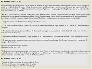 A IGREJA QUE SE RENOVA
 
As comunidades não são abstratas, elas se situam no tempo e na história e testemunham a alegria do ser cristão, o compromisso da
adesão ao projeto de Jesus Cristo e o esforço de transformar a realidade em que vivemos como o fermento que atua no meio da
massa. O que as caracteriza é a fidelidade ao ensinamento dos Apóstolos, a oração, a partilha do pão e dos bens... “e entre eles não
havia necessitados” (cf.At. 2,42-47)
 
Todo serviço na Igreja deve expressar um encontro entre pessoas consigo mesmas, com os irmãos e com Deus, tendo como premissa
fundamental a presença de Deus na Comunidade. Somos chamados a dar passos significativos na direção de superar o binômio
Clero-Leigo, evoluindo para uma relação Comunidade-Ministério e configurando uma Igreja servidora e organizada
 
1 - Despertar para a descoberta da vocação específica de cada um;
 
2 - Criar uma cultura de respeito, valorização e incentivo aos ministérios leigos, especialmente os da Palavra, da Coordenação e da
Catequese;
 
3 - Rever o itinerário catequético como forma de dar suporte a esse processo, assumindo a iniciação à vida cristã como princípio
norteador para a Catequese;
 
4 - Investir na formação dos ministros – especialmente os da Coordenação, da Palavra e da Catequese – e dos agentes da acolhida;
 
5 - Resgatar a consciência da celebração como encontro e momento de formação e partilha de vida, com atenção à preparação da
Liturgia e das homilias.
 
“Qualquer que seja o ponto a que chegamos,
conservemos o rumo” (Fl 3,16)
Pelo Batismo, somos chamados a realizar o encontro com Jesus Cristo, tornando-nos sempre discípulos-missionários. Convocados à
santidade, sejamos profetas da verdade, com os pés firmes no chão em que pisamos. Atentos à realidade, devemos anunciar Jesus
Cristo e denunciar as infidelidades ao projeto do Reino de Deus.
A IGREJA QUE SE RENOVA
 
- Pastoral da Saúde: expressão da misericórdia de Deus;
- Pastoral da Educação: presença profética da Igreja;
- Consciência Ecológica: sinal de amor pela Criação.
 