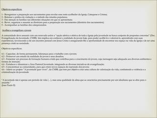 Objetivos específicos:
 
1 - Reorganizar a preparação aos sacramentos para revelar esse rosto acolhedor da Igreja, Catequese e Crisma;
2 - Retomar a prática da visitação e o método das missões populares;
3 - Dar atenção às famílias nas diferentes situações em que se apresentam;
4 - Rever, organizar e assumir as diretrizes para a preparação aos sacramentos (diretório dos sacramentos);
5 - Acompanhar as famílias dos catequizandos.
 
 Acolher e evangelizar o jovem
 
A comunidade deve assumir com um renovado ardor a “opção afetiva e efetiva de toda a Igreja pela juventude na busca conjunta de propostas concretas” (Doc.
Evangelização da Juventude, CNBB). Isto implica em conhecer a realidade do jovem hoje, para poder acolhê-lo e valorizá-lo, aprendendo com suas
experiências, favorecendo a ele um encontro pessoal com Jesus Cristo e assegurando-lhe a oportunidade de encontrar seu espaço na vida da Igreja e de ser uma
presença cristã na sociedade.
 
Objetivos específicos:
 
4.1 - Capacitar, de forma permanente, lideranças para o trabalho com o jovem;
4.2 - Promover um estudo da realidade do jovem e seus desafios;
4.3 - Fomentar um processo de formação humano-cristã que contribua para o crescimento do jovem, cuja mensagem seja adequada aos diversos ambientes e
formas de inserção;
4.4 - Fortalecer e dinamizar a Área Pastoral Juventude, integrando as diversas iniciativas de evangelização;
4.5 - Conscientizar as comunidades, para que criem novos espaços de expressão dos jovens;
4.6 - Aderir ao projeto “A juventude quer viver”, da CNBB, que tem por objetivo criar uma cultura de valorização da vida, combatendo a violência e a
criminalização da juventude
 
 
“A juventude não é apenas um período de vida (…), mas uma qualidade de alma que se caracteriza precisamente por um idealismo que se abre para o
amanhã.”
(Joao Paulo II)
 
 