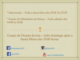 
* Intercessão – Toda a terça-feira das 22:00 Às 23:30
* Ensaio do Ministério de Dança – Todo sábado das
14:00 às 16:00
Grupo de Oração Jovem – todo domingo após a
Santa Missa das 19:00 horas
SentinelasADV
GpoADV user/cesinhazinha
@grupoadv
 