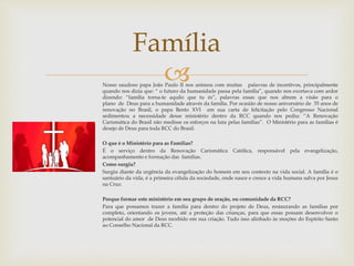Família 
 
Nosso saudoso papa João Paulo II nos animou com muitas palavras de incentivos, principalmente 
quando nos dizia que: “ o futuro da humanidade passa pela família”, quando nos exortava com ardor 
dizendo: “família torna-te aquilo que tu és”, palavras essas que nos abrem a visão para o 
plano de Deus para a humanidade através da família. Por ocasião de nosso aniversário de 35 anos de 
renovação no Brasil, o papa Bento XVI em sua carta de felicitação pelo Congresso Nacional 
sedimentou a necessidade desse ministério dentro da RCC quando nos pediu: “A Renovação 
Carismática do Brasil não medisse os esforços na luta pelas famílias”. O Ministério para as famílias é 
desejo de Deus para toda RCC do Brasil. 
O que é o Ministério para as Famílias? 
É o serviço dentro da Renovação Carismática Católica, responsável pela evangelização, 
acompanhamento e formação das famílias. 
Como surgiu? 
Surgiu diante da urgência da evangelização do homem em seu contexto na vida social. A família é o 
santuário da vida, é a primeira célula da sociedade, onde nasce e cresce a vida humana salva por Jesus 
na Cruz. 
Porque formar este ministério em seu grupo de oração, ou comunidade da RCC? 
Para que possamos trazer a família para dentro do projeto de Deus, restaurando as famílias por 
completo, orientando os jovens, até a proteção das crianças, para que essas possam desenvolver o 
potencial do amor de Deus recebido em sua criação. Tudo isso alinhado às moções do Espírito Santo 
ao Conselho Nacional da RCC. 
 