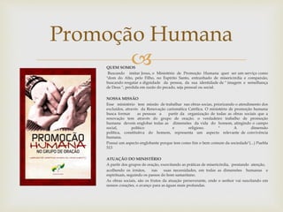 Promoção Humana 
 
QUEM SOMOS 
Buscando imitar Jesus, o Ministério de Promoção Humana quer ser um serviço como 
"dom do Alto, pelo Filho, no Espírito Santo, entranhado de misericórdia e compaixão, 
buscando resgatar a dignidade da pessoa, da sua identidade de " imagem e semelhança 
de Deus ", perdida em razão do pecado, seja pessoal ou social. 
NOSSA MISSÃO 
Esse ministério tem missão de trabalhar nas obras socias, priorizando o atendimento dos 
excluídos, através da Renovação carismática Católica. O ministério de promoção humana 
busca formar as pessoas a partir da organização de todas as obras sociais que a 
renovação tem através do grupo de oração. o verdadeiro trabalho de promoção 
humana devem englobar todas as dimensões da vida do homem, atingindo o campo 
social, político e religioso. " A dimensão 
política, constitutiva do homem, representa um aspecto relevante de convivência 
humana. 
Possui um aspecto englobante porque tem como fim o bem comum da sociedade"(...) Puebla 
513 
ATUAÇÃO DO MINISTÉRIO 
A partir dos grupos de oração, exercitando as práticas de misericórdia, prestando atenção, 
acolhendo os irmãos, nas suas necessidades, em todas as dimensões humanas e 
espirituais, seguindo os passos do bom samaritano. 
As obras sociais, são os frutos da atuação perseverante, onde o senhor vai suscitando em 
nossos corações, o avanço para as águas mais profundas. 
 