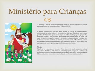 Ministério para Crianças 
 
“Deixai vir a mim as criancinhas e não as impeçais, porque o Reino dos céus é 
para aqueles que se lhes assemelham” (Mateus 19, 14). 
O Senhor conhece cada filho Seu, antes mesmo da criação no ventre materno, 
está presente em todas as fases e momentos da vida, sem abandonar nem o mais 
pecador. O Ministério para as Crianças se utiliza de linguagem apropriada, 
atrativa e dinâmica para falar aos pequeninos deste imenso amor de Deus. Por 
meio de canções, pregações, orações e atividades práticas, o intuito principal não 
é oferecer somente um lazer às crianças, mas sim, desde cedo, oferecer toda a 
estrutura e os subsídios necessários a uma evangelização eficaz, propiciando que 
a criança tenha uma experiência pessoal e íntima com o Senhor. 
Missão 
Visa levar os pequeninos a conhecer Deus, através de orações, músicas, leitura 
da palavra de Deus, por meio de uma linguagem adequada à criança. O 
principal objetivo do ministério é mostrar que Jesus está vivo e acompanha seus 
filhos em todos os momentos e que confiando em Deus a vida fica melhor. 
 