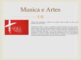 Musica e Artes 
 
“Minha alma engrandece ao Senhor, meu espírito exulta de alegria em Deus, meu 
Salvador” (Lucas 1, 46-47). 
O Ministério de Música e Artes é a reunião das expressões artísticas que temos na RCC: 
música, dança, teatro e demais manifestações artísticas. Chamados à evangelização no 
uso dos talentos recebidos de Deus, os quais são direcionados pelo Espírito Santo, que 
concede criatividade necessária, e faz de um ministro das artes um instrumento de 
restauração na vida dos cristãos sedentos da misericórdia do Pai. É um ministério 
chamado à valorização da cultura, da criatividade, da animação, e que, igualmente aos 
demaisministérios, disponibiliza os dons à serviço do movimento. 
 