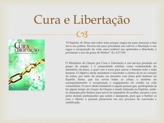 Cura e Libertação 
 
"O Espírito de Deus está sobre mim porque ungiu-me para anunciar a boa 
nova aos pobres. Enviou-me para proclamar aos cativos a libertação e aos 
cegos a recuperação da vista, para restituir aos oprimidos a liberdade, e 
proclamar o ano da graça do Senhor” (Lc 4,17-19). 
O Ministério de Oração por Cura e Libertação é um serviço prestado no 
grupo de oração, e à comunidade eclesial, como continuidade do 
ministério de Jesus, o qual veio à terra para salvar o homem todo e todo 
homem. O objetivo deste ministério é reacender a chama da fé no coração 
de todos, por meio da oração, no encontro com Jesus pelo batismo no 
Espírito Santo, que faz novas todas as coisas, e também no 
acompanhamento à recuperação e engajamento do cristão na vida 
comunitária. O servo deste ministério é aquela pessoa que, participando já 
há algum tempo do Grupo de Oração e sendo batizada no Espírito, sente-se 
chamada pelo Senhor para servir no ministério de acolher, escutar e orar 
pelos demais participantes que assim o desejarem, para que o Senhor os 
cure e liberte, e possam perseverar em seu processo de conversão e 
santificação. 
 
