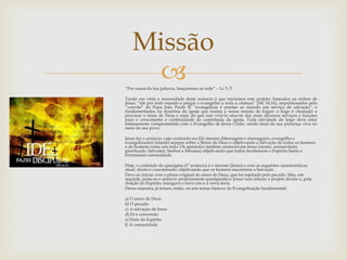 Missão 
 
“Por causa da tua palavra, lançaremos as rede” – Lc 5, 5 
Tendo em vista a necessidade deste anúncio é que iniciamos este projeto; baseados na ordem de 
Jesus: “ide por todo mundo e pregai o evangelho a toda a criatura” (Mc 16,16), impulsionados pelo 
“convite” do Papa João Paulo II: “evangelizar é prestar ao mundo um serviço de salvação”, e 
fundamentados na doutrina da igreja que ensina a nossa missão de leigos: o leigo é chamado a 
procurar o reino de Deus e mais do que isso vivê-lo através dos mais diversos serviços e funções 
para o crescimento e continuidade da caminhada da igreja. Toda atividade do leigo deve estar 
intimamente comprometida com o Evangelho de Jesus Cristo, sendo sinal da sua presença viva no 
meio do seu povo. 
Jesus fez o anúncio, cujo conteúdo era Ele mesmo (Mensagem e mensageiro, evangelho e 
evangelizador) falando sempre sobre o Reino de Deus e objetivando a Salvação de todos os homens 
e do homem como um todo. Os apóstolos também anunciavam Jesus (morto, ressuscitado, 
glorificado, Salvador, Senhor e Messias) objetivando que todos recebessem o Espírito Santo e 
formassem comunidade. 
Hoje, o conteúdo do querigma (1º anúncio) é o mesmo (Jesus) e com as seguintes características: 
atual, direto e concatenado; objetivando que os homens encontrem a Salvação. 
Deve-se iniciar com o plano original do amor de Deus, que foi rejeitado pelo pecado. Mas, em 
seguida, junta-se o anúncio propriamente querigmático: Jesus vem refazer o projeto divino e, pela 
doação do Espírito, inaugura o novo céu e a nova terra. 
Dessa maneira, já temos, então, os seis temas básicos da Evangelização fundamental: 
a) O amor de Deus 
b) O pecado 
c) A salvação de Jesus 
d) Fé e conversão 
e) Dom do Espírito 
f) A comunidade 
 