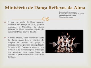 Ministério de Dança Reflexos da Alma 
 
 O que era sonho de Deus torna-se 
realidade em março de 2010, quando 
iniciamos o Ministério de dança 
Reflexos da Alma, visando o objetivo de 
transmitir Deus através da arte. 
 A nossa missão, além promover a arte 
da dança sacra, tem o objetivo de 
integrar os jovens do grupo e 
proporcionar ao público um espetáculo 
de arte e fé. Queremos oferecer um 
espetáculo de excelência para todos que 
nos assistem, bem como levar as 
pessoas a aproximar-se cada vez mais 
de Deus. 
Dançar é mais que uma arte 
É deixar fluir a força radiada do espírito 
Movendo músculos e ossos 
Numa sublime oração 
 