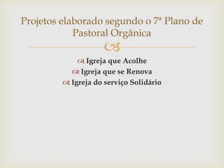 Projetos elaborado segundo o 7ª Plano de 
Pastoral Orgânica 
 
 Igreja que Acolhe 
 Igreja que se Renova 
 Igreja do serviço Solidário 
 