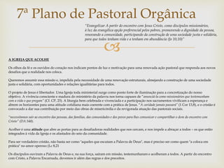 7ª Plano de Pastoral Orgânica 
“Evangelizar A partir do encontro com Jesus Cristo, como discípulos missionários, 
à luz da evangélica opção preferencial pelos pobres, promovendo a dignidade da pessoa, 
renovando a comunidade, participando da construção de uma sociedade justa e solidária, 
para que todos tenham vida e a tenham em abundância (Jo 10,10)” 
 
A IGREJA QUE ACOLHE 
Os olhos da fé e os ouvidos do coração nos indicam pontos de luz e motivação para uma renovada ação pastoral que responda aos novos 
desafios que a realidade nos coloca. 
Queremos assumir essa missão e, impelida pela necessidade de uma renovação estruturais, almejando a construção de uma sociedade 
justa e solidária, com oportunidades e relações igualitárias para todos. 
O projeto de Jesus é libertador. Uma Igreja toda ministerial surge como ponto forte de iluminação para a concretização do nosso 
objetivo. A vivência consciente e madura do ministério da palavra nos torna capazes de “anunciá-la como missionários que testemunham 
com a vida o que pregam” (Cf. CP, 23). A liturgia bem celebrada e vivenciada e a participação nos sacramentos vivificam a esperança e 
abrem os horizontes para uma atitude cotidiana mais coerente com a prática de Jesus. “A caridade jamais passará” (1 Cor 13,8), e o cristão é 
convocado a dar sua contribuição por meio das obras de misericórdia e da revigorada atuação das pastorais sociais. 
“necessitamos sair ao encontro das pessoas, das famílias, das comunidades e dos povos para lhes comunicar e compartilhar o dom do encontro com 
Cristo” (DA 548). 
Acolher é uma atitude que abre as portas para as desafiadoras realidades que nos cercam, e nos impele a abraçar a todos – os que estão 
integrados à vida da Igreja e os afastados do seio da comunidade. 
Para ser verdadeiro cristão, não basta ser como "aqueles que escutam a Palavra de Deus", mas é preciso ser como quem "a coloca em 
prática" no amor operoso (Lc 8,21 
Os discípulos ouviram a Palavra de Deus e, na sua força, saíram em missão, testemunharam e acolheram a todos. A partir do encontro 
com Cristo, a Palavra Encarnada, devemos ir além das regras e dos preceitos. 
 