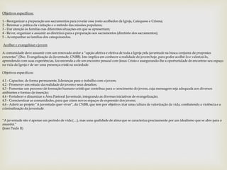 Objetivos específicos: 
1 - Reorganizar a preparação aos sacramentos para revelar esse rosto acolhedor da Igreja, Catequese e Crisma; 
2 - Retomar a prática da visitação e o método das missões populares; 
3 - Dar atenção às famílias nas diferentes situações em que se apresentam; 
4 - Rever, organizar e assumir as diretrizes para a preparação aos sacramentos (diretório dos sacramentos); 
5 - Acompanhar as famílias dos catequizandos. 
Acolher e evangelizar o jovem 
A comunidade deve assumir com um renovado ardor a “opção afetiva e efetiva de toda a Igreja pela juventude na busca conjunta de propostas 
concretas” (Doc. Evangelização da Juventude, CNBB). Isto implica em conhecer a realidade do jovem hoje, para poder acolhê-lo e valorizá-lo, 
aprendendo com suas experiências, favorecendo a ele um encontro pessoal com Jesus Cristo e assegurando-lhe a oportunidade de encontrar seu espaço 
na vida da Igreja e de ser uma presença cristã na sociedade. 
Objetivos específicos: 
4.1 - Capacitar, de forma permanente, lideranças para o trabalho com o jovem; 
4.2 - Promover um estudo da realidade do jovem e seus desafios; 
4.3 - Fomentar um processo de formação humano-cristã que contribua para o crescimento do jovem, cuja mensagem seja adequada aos diversos 
ambientes e formas de inserção; 
4.4 - Fortalecer e dinamizar a Área Pastoral Juventude, integrando as diversas iniciativas de evangelização; 
4.5 - Conscientizar as comunidades, para que criem novos espaços de expressão dos jovens; 
4.6 - Aderir ao projeto “A juventude quer viver”, da CNBB, que tem por objetivo criar uma cultura de valorização da vida, combatendo a violência e a 
criminalização da juventude 
“A juventude não é apenas um período de vida (…), mas uma qualidade de alma que se caracteriza precisamente por um idealismo que se abre para o 
amanhã.” 
(Joao Paulo II) 
 