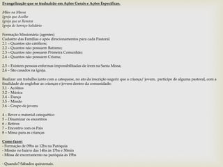 Evangelização que se traduzirão em Ações Gerais e Ações Específicas. 
Mãos na Massa 
Igreja que Acolhe 
Igreja que se Renova 
Igreja do Serviço Solidário 
Formação Missionária (agentes) 
Cadastro das Famílias e após direcionamentos para cada Pastoral. 
2.1 – Quantos são católicos; 
2.2 – Quantos não possuem Batismo; 
2.3 – Quantos não possuem Primeira Comunhão; 
2.4 – Quantos não possuem Crisma; 
2.5 – Existem pessoas enfermas impossibilitadas de irem na Santa Missa; 
2.6 – São casados na igreja. 
Realizar um trabalho junto com a catequese, no ato da inscrição sugerir que a criança/ jovem, participe de alguma pastoral, com a 
finalidade de englobar as crianças e jovens dentro da comunidade: 
3.1 - Acólitos 
3.2 – Música 
3.4 – Dança 
3.5 – Missão 
3.6 – Grupo de jovens 
4 – Rever o material catequético 
5 – Dinamizar os encontros 
6 – Retiros 
7 – Encontro com os Pais 
8 – Missa para as crianças 
Como fazer: 
- Formação de 09hs às 12hs na Paróquia 
- Missão no bairro das 14hs às 17hs e 30min 
- Missa de encerramento na paróquia às 19hs 
- Quando? Sábados quinzenais. 
 