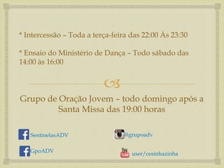 * Intercessão – Toda a terça-feira das 22:00 Às 23:30 
* Ensaio do Ministério de Dança – Todo sábado das 
14:00 às 16:00 
 
Grupo de Oração Jovem – todo domingo após a 
Santa Missa das 19:00 horas 
SentinelasADV 
@grupoadv 
GpoADV user/cesinhazinha 
 