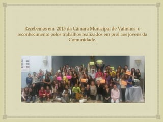 Recebemos em 2013 da Câmara Municipal de Valinhos o 
reconhecimento pelos trabalhos realizados em prol aos jovens da 
Comunidade. 
 
 