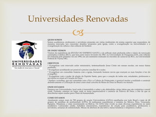 Universidades Renovadas 
 
QUEM SOMOS 
Somos acadêmicos, professores e servidores presentes em várias instituições de ensino superior que respondem, de 
maneira renovada, aos crescentes desafios propostos pela igreja, como a evangelização na universidades e a 
evangelização da cultura e das culturas do homem. 
DE ONDE VIEMOS 
Viemos da experiência de EFUSÃO DO ESPIRITO SANTO, e da reflexão mais profunda sobre o inicio da renovação 
carismática Católica (RCC), que tem como marco fevereiro de 1967, na Universidade de Dusquene/USA. esta reflexão 
foi realizada pela primeira vez em 1994, em um seminário realizado no encontro de carnaval da RCC, na Universidade 
Federal de Viçosa/MG. 
OBJETIVOS 
* Evangelizar com renovado ardor missionário, testemunhando Jesus Cristo em nossas escolas, em nossa futura 
profissão; 
* Evangelizar acreditando ser possível e preciso conciliar fé e razão; 
* Evangelizar em comunhão fraterna com a igreja, formando homens novos que exerçam as suas funções à luz do 
evangelho; 
* Evangelizar com o poder de efusão do Espirito Santo, para que o coração de todos nós, estudantes, professores e 
servidores se unam ao Coração de Deus; 
* Sonhar e acreditar, que em comunhão com o Pai e a Cultura de Pentecostes, é possível mudar a realidade e construir 
definitivamente a Civilização do amor como sinal concreto do Reino de Deus no Brasil e no mundo. 
ONDE ESTAMOS 
Estamos nas Universidades, local onde é transmitido o saber e são defendidas várias ideias que são contrárias à moral 
cristã. Portanto, estamos no lugar onde se torna imprescindível o anúncio da Palavra de Deus, a fim de que as 
descobertas sejam usadas para o bem da humanidade. 
COMO ESTAMOS 
Atualmente somos mais de 700 grupos de oração Universitários (GOUs) espalhados por todo Brasil e mais de 40 
grupos de partilhas de profissionais (GPPs). Já realizamos experiências e contatos no México, Peru, Venezuela, 
Equador, Honduras, e mais recentemente na Bolívia. Os GOUs têm vivido as mais diversas experiências no meio 
acadêmico: Calouradas cristãs, trabalhos missionários, experiências de oração para acadêmicos, professores e 
servidores, semanas de solidariedade. Missas de abertura de ano letivo, mesas temáticas e simpósios e outras. 
 