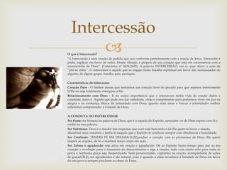 Intercessão 
 
O que é Intercessão? 
"A Intercessão é uma oração de pedido que nos conforma perfeitamente com a oração de Jesus. Interceder é 
pedir, suplicar em favor de outro. Desde Abraão, é próprio de um coração que está em consonância com a 
misericórdia de Deus”. (Catecismo nº 2634,2635). A palavra INTERCESSÃO, em si, quer dizer: a ação de 
“pôr-se entre”. O intercessor é aquele que se engaja numa batalha espiritual em favor das necessidades de 
alguém, de algum grupo, família, país, paróquia. 
Características do Intercessor 
Coração Puro - O Senhor deseja que tenhamos um coração livre do pecado para que sejamos inteiramente 
D'Ele ou seja totalmente entregues a Ele. 
Relacionamento com Deus - É da maior importância que o intercessor tenha vida de oração diária e 
constante, Jesus é Aquele que pode nos dar sabedoria, visão e compreensão para podermos viver em paz na 
alegria e na confiança. Busca da intimidade com Deus, quanto mais amar e buscar a intimidades melhor 
saberemos compreender a vontade de Deus. 
A CONDUTA DO INTERCESSOR 
Ser firme: ter firmeza na palavra de Deus, que é a espada do Espírito. aproxime -se de Deus espere com fé e 
confie na sua palavra. 
Ser Submisso: Deus é o doador das respostas que você está buscando e foi Ele quem te levou a oração, 
abandone seus conceitos e tenha fé naquilo que o Espirito te conduzir sempre com obediência e humildade. 
Ser Confiante: TENDES FÉ EM DEUS(Mc11,22),encher o coração com as promessas de Deus. Ele quem 
inspira as orações, dá fé, e mantem nosso corpo em ação. 
Ser Zeloso e agradecido: seja ativo em oração e agradecido. Dê ao Espirito Santo tempo para dar ao teu 
coração a revelação para o momento do discernimento e siga a oração, tudo com muito zelo para nada se 
perca e nenhuma graça seja desperdiçada. Sede perseverantes, vigilantes na oração, acompanhada de ações 
de graça(Cl4,2), ser agradecidos é tão natural, pois, é quando a alma reconhece a bondade de Deus em favor 
do seu povo e sempre proclame as obras de Deus. 
 