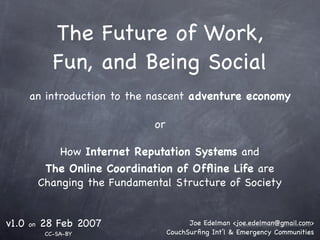 The Future of Work,
               Fun, and Being Social
       an introduction to the nascent adventure economy

                                 or

                How Internet Reputation Systems and
             The Online Coordination of Ofﬂine Life are
            Changing the Fundamental Structure of Society


v1.0   on   28 Feb 2007                     Joe Edelman <joe.edelman@gmail.com>
             CC-SA-BY                 CouchSurﬁng Int’l & Emergency Communities
 