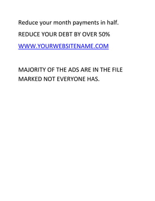 Reduce your month payments in half.
REDUCE YOUR DEBT BY OVER 50%
WWW.YOURWEBSITENAME.COM


MAJORITY OF THE ADS ARE IN THE FILE
MARKED NOT EVERYONE HAS.
 