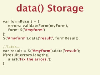 data() Storage
var formResult = {
   errors: validateForm(myForm),
   form: $('#myform')
};
$('#myform').data('result', formResult);

//later...
var result = $('#myform').data('result');
if(result.errors.length){
   alert('Fix the errors.');
}
 