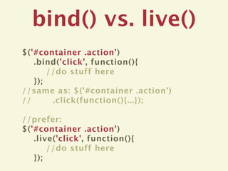 bind() vs. live()
$('#container .action')
   .bind('click', function(){
       //do stuff here
   });
//same as: $('#container .action')
//      .click(function(){...});

//prefer:
$('#container .action')
   .live('click', function(){
       //do stuff here
   });
 