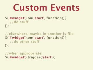 Custom Events
$('#widget').on('start', function(){
    //do stuff
});

//elsewhere, maybe in another js file:
$('#widget').on('start', function(){
    //do other stuff
});

//when appropriate:
$('#widget').trigger('start');
 