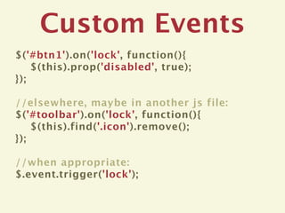Custom Events
$('#btn1').on('lock', function(){
    $(this).prop('disabled', true);
});

//elsewhere, maybe in another js file:
$('#toolbar').on('lock', function(){
    $(this).find('.icon').remove();
});

//when appropriate:
$.event.trigger('lock');
 