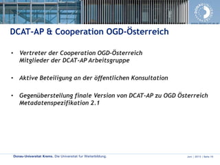 Donau-Universität Krems. Die Universität für Weiterbildung. Juni | 2013 | Seite 10
www.donau-uni.ac.at
DCAT-AP & Cooperation OGD-Österreich
• Vertreter der Cooperation OGD-Österreich
Mitglieder der DCAT-AP Arbeitsgruppe
• Aktive Beteiligung an der öffentlichen Konsultation
• Gegenüberstellung finale Version von DCAT-AP zu OGD Österreich
Metadatenspezifikation 2.1
 